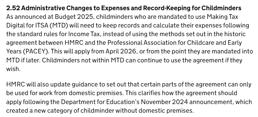 2.52 Administrative Changes to Expenses and Record-Keeping for Childminders
As announced at Budget 2025, childminders who are mandated to use Making Tax Digital for ITSA (MTD) will need to keep records and calculate their expenses following the standard rules for Income Tax, instead of using the methods set out in the historic agreement between HMRC and the Professional Association for Childcare and Early Years (PACEY). This will apply from April 2026, or from the point they are mandated into MTD if later. Childminders not within MTD can continue to use the agreement if they wish.

HMRC will also update guidance to set out that certain parts of the agreement can only be used for work from domestic premises. This clarifies how the agreement should apply following the Department for Education’s November 2024 announcement, which created a new category of childminder without domestic premises.